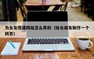 驻马店为女友搭建网站怎么弄的（给女朋友制作一个网页）